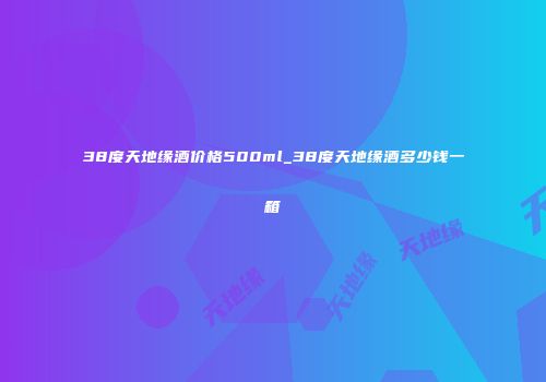 38度天地缘酒价格500ml_38度天地缘酒多少钱一箱