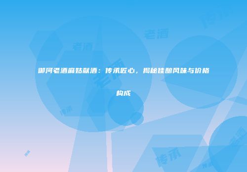 御河老酒麻姑献酒：传承匠心，揭秘佳酿风味与价格构成