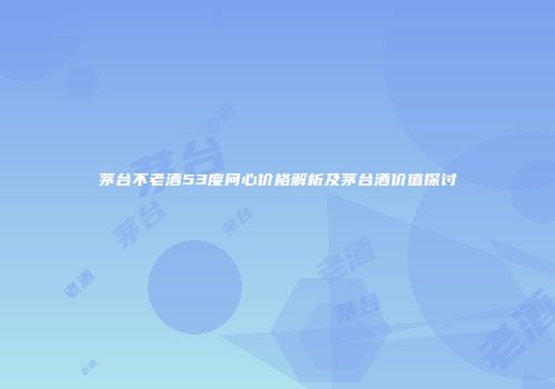茅台不老酒53度问心价格解析及茅台酒价值探讨