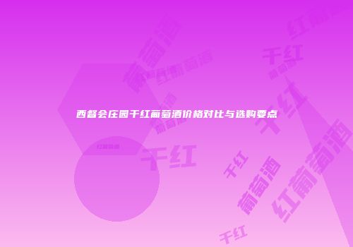 西督会庄园干红葡萄酒价格对比与选购要点