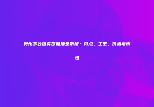 贵州茅台国宾保健酒全解析：特点、工艺、价格与市场