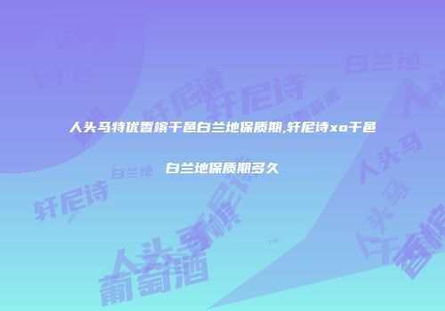 人头马特优香槟干邑白兰地保质期,轩尼诗xo干邑白兰地保质期多久