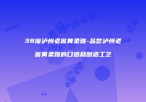 38度泸州老窖黄柔雅-品尝泸州老窖黄柔雅的口感和酿造工艺