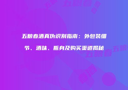 五粮春酒真伪识别指南：外包装细节、酒味、瓶身及购买渠道揭秘
