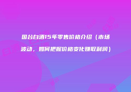 国台白酒15年零售价格介绍（市场波动，如何把握价格变化赚取利润）
