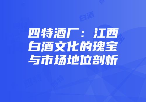 四特酒厂：江西白酒文化的瑰宝与市场地位剖析