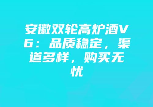 安徽双轮高炉酒V6：品质稳定，渠道多样，购买无忧