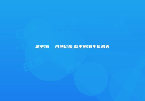 献王16  白酒价格,献王酒16年价格表