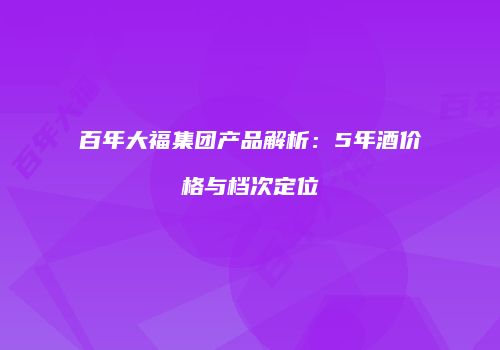 百年大福集团产品解析：5年酒价格与档次定位