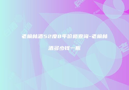 老榆林酒52度8年价格查询-老榆林酒多少钱一瓶