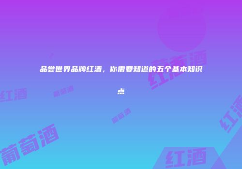 品尝世界品牌红酒，你需要知道的五个基本知识点