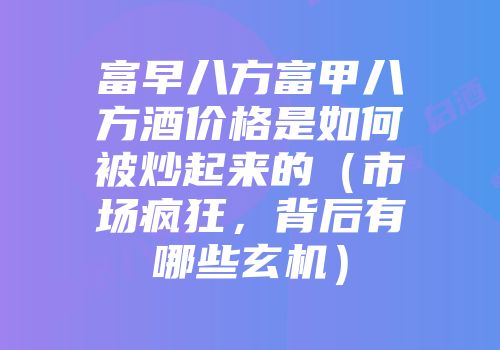 富早八方富甲八方酒价格是如何被炒起来的（市场疯狂，背后有哪些玄机）
