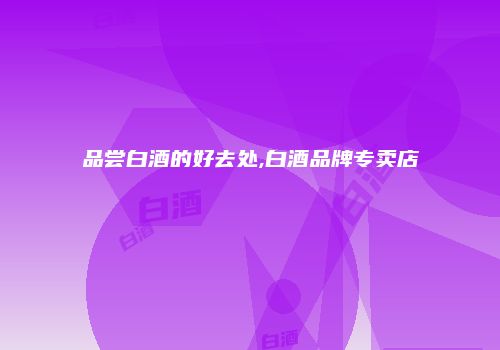 品尝白酒的好去处,白酒品牌专卖店