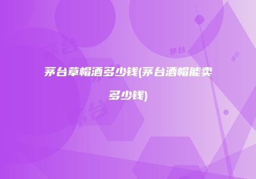 茅台草帽酒多少钱(茅台酒帽能卖多少钱)