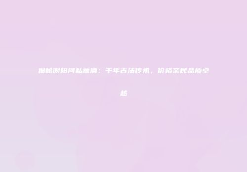 揭秘浏阳河私藏酒：千年古法传承，价格亲民品质卓越