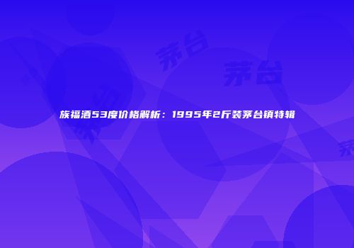 族福酒53度价格解析：1995年2斤装茅台镇特辑
