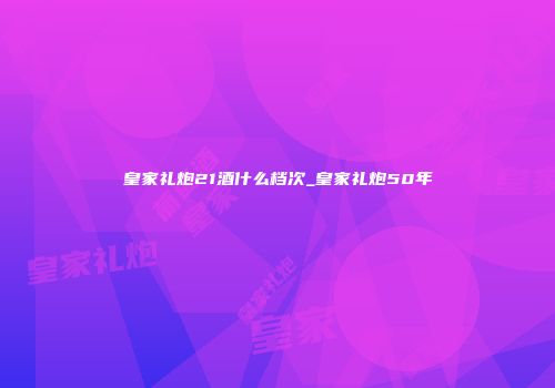 皇家礼炮21酒什么档次_皇家礼炮50年
