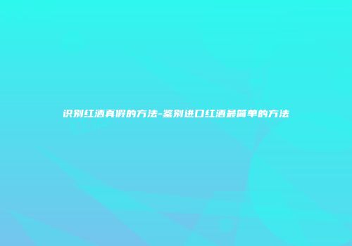 识别红酒真假的方法-鉴别进口红酒最简单的方法