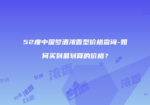 52度中国梦酒浓香型价格查询-如何买到最划算的价格？