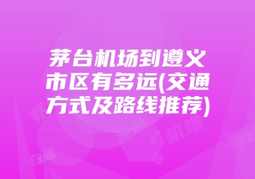 茅台机场到遵义市区有多远(交通方式及路线推荐)