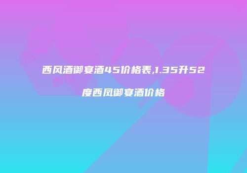 西风酒御宴酒45价格表,1.35升52度西凤御宴酒价格