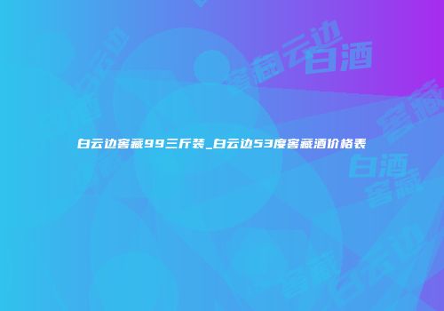 白云边窖藏99三斤装_白云边53度窖藏酒价格表