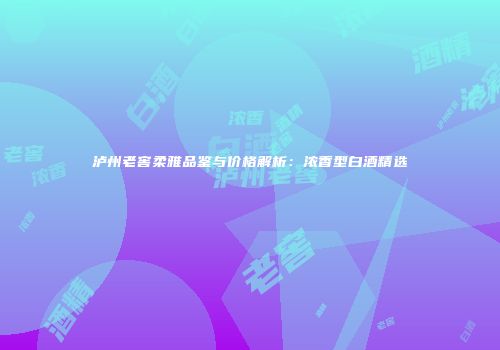 泸州老窖柔雅品鉴与价格解析：浓香型白酒精选