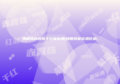 梅鹿辄赤霞珠干红葡萄酒(梅鹿辄葡萄酒价格)
