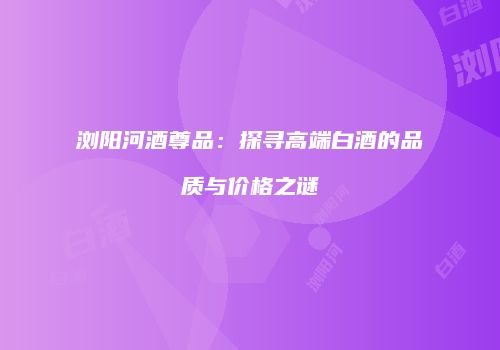 浏阳河酒尊品：探寻高端白酒的品质与价格之谜