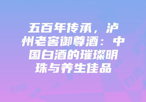 五百年传承，泸州老窖御尊酒：中国白酒的璀璨明珠与养生佳品