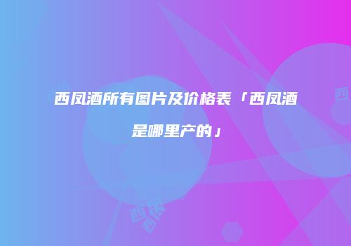 西凤酒所有图片及价格表「西凤酒是哪里产的」