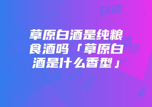 草原白酒是纯粮食酒吗「草原白酒是什么香型」