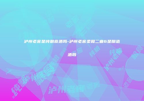 泸州老窖是纯粮食酒吗-泸州老窖柔和二曲6是酿造酒吗
