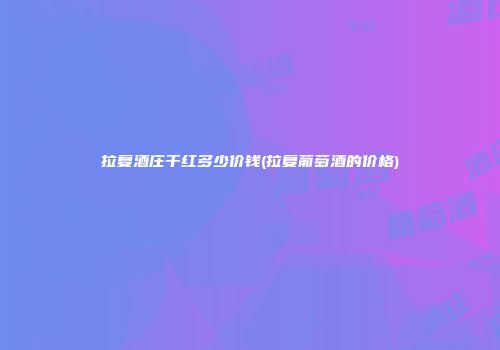 拉复酒庄干红多少价钱(拉复葡萄酒的价格)
