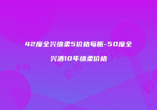 42度全兴绵柔5价格每瓶-50度全兴酒10年绵柔价格