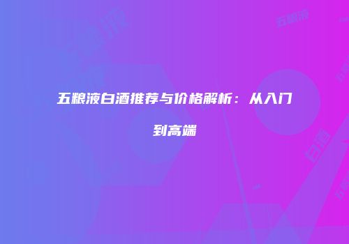 五粮液白酒推荐与价格解析：从入门到高端
