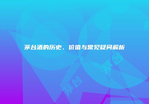 茅台酒的历史、价值与常见疑问解析