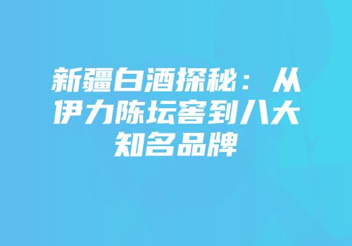 新疆白酒探秘：从伊力陈坛窖到八大知名品牌