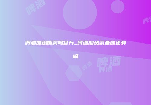啤酒加热能喝吗官方_啤酒加热氨基酸还有吗