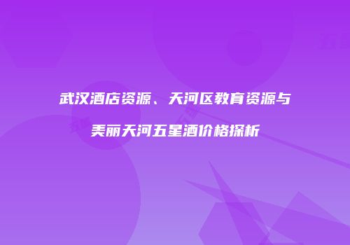 武汉酒店资源、天河区教育资源与美丽天河五星酒价格探析