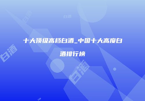 十大顶级高档白酒_中国十大高度白酒排行榜