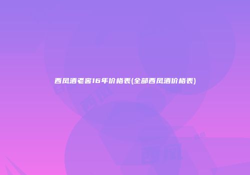 西凤酒老窖16年价格表(全部西凤酒价格表)