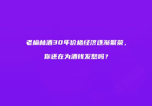 老榆林酒30年价格经济逐渐繁荣，你还在为酒钱发愁吗？