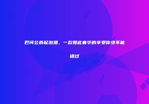 巴诃公爵起泡酒，一款如此奢华的享受你绝不能错过