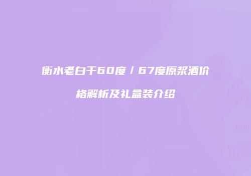 衡水老白干60度／67度原浆酒价格解析及礼盒装介绍