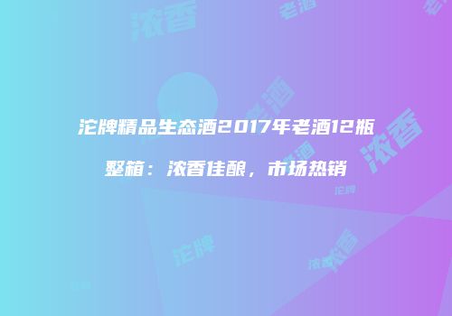 沱牌精品生态酒2017年老酒12瓶整箱：浓香佳酿，市场热销