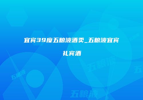 宜宾39度五粮液酒卖_五粮液宜宾礼宾酒