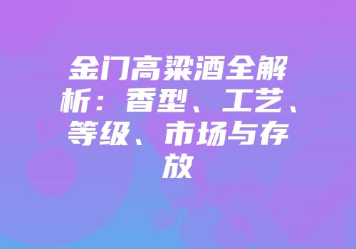金门高粱酒全解析：香型、工艺、等级、市场与存放