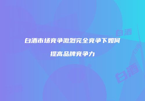 白酒市场竞争激烈完全竞争下如何提高品牌竞争力