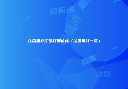 法国黑轩庄园红酒价格「法国黑轩一号」